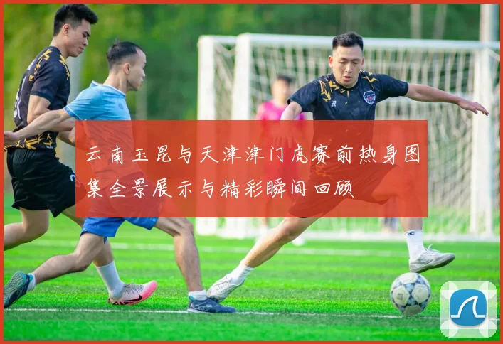 云南玉昆与天津津门虎赛前热身图集全景展示与精彩瞬间回顾