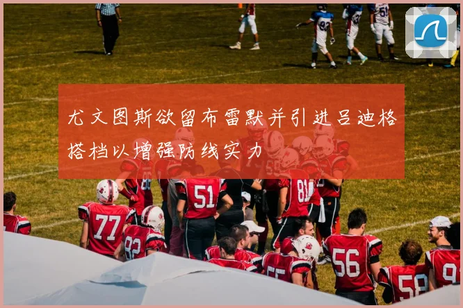 尤文图斯欲留布雷默并引进吕迪格搭档以增强防线实力