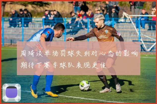 周琦谈单场罚球失利对心态的影响期待下赛季球队表现更佳