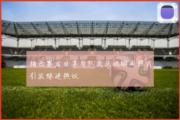 梅西赛后分享与队友庆祝瞬间照片引发球迷热议