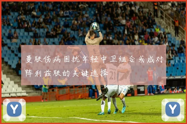 曼联伤病困扰年轻中卫组合或成对阵利兹联的关键选择